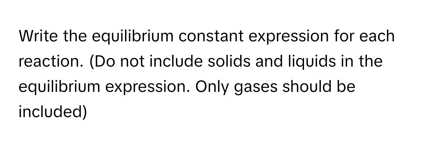 Write the equilibrium constant expression for each reaction. (Do not include solids and liquids in the equilibrium expression. Only gases should be included)