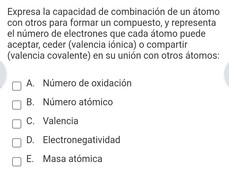 Expresa la capacidad de combinación de un átomo
con otros para formar un compuesto, y representa
el número de electrones que cada átomo puede
aceptar, ceder (valencia iónica) o compartir
(valencia covalente) en su unión con otros átomos:
A. Número de oxidación
B. Número atómico
C. Valencia
D. Electronegatividad
E. Masa atómica