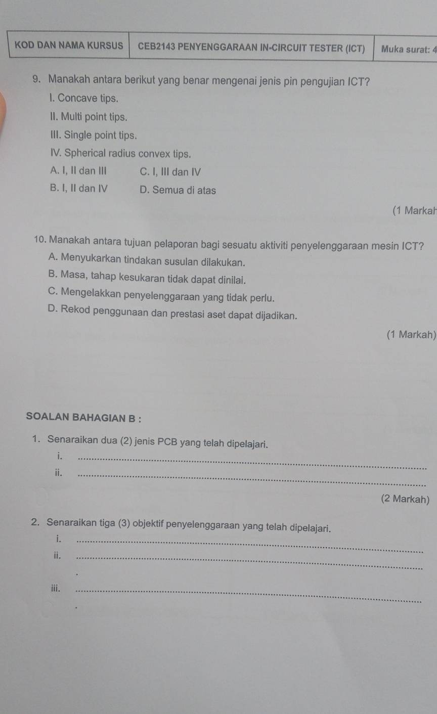 KOD DAN NAMA KURSUS CEB2143 PENYENGGARAAN IN-CIRCUIT TESTER (ICT) Muka surat: 4
9. Manakah antara berikut yang benar mengenai jenis pin pengujian ICT?
I. Concave tips.
II. Multi point tips.
III. Single point tips.
IV. Spherical radius convex tips.
A. I, II dan ⅢII C. I, III dan IV
B. I, II dan IV D. Semua di atas
(1 Markah
10. Manakah antara tujuan pelaporan bagi sesuatu aktiviti penyelenggaraan mesin ICT?
A. Menyukarkan tindakan susulan dilakukan.
B. Masa, tahap kesukaran tidak dapat dinilai.
C. Mengelakkan penyelenggaraan yang tidak perlu.
D. Rekod penggunaan dan prestasi aset dapat dijadikan.
(1 Markah)
SOALAN BAHAGIAN B :
1. Senaraikan dua (2) jenis PCB yang telah dipelajari.
i.
ⅱi.
_
_
(2 Markah)
2. Senaraikan tiga (3) objektif penyelenggaraan yang telah dipelajari.
i.
ⅱ._
_
iii.
_