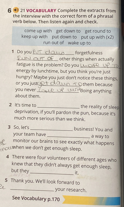 6 21 VOCABULARY Complete the extracts from 
the interview with the correct form of a phrasal 
verb below. Then listen again and check. 
come up with get down to get round to 
keep up with put down to put up with (x2) 
run out of wake up to 
1 Do you _forgetfulness 
_other things when actually 
fatigue is the problem? Do you_ 
energy by lunchtime, but you think you’re just 
hungry? Maybe you just don't notice these things, 
or you just_ them because 
you never _doing anything 
about them. 
2 It's time to _the reality of sleep 
deprivation, if you’ll pardon the pun, because it’s 
much more serious than we think. 
3 So, let's_ business! You and 
your team have _a way to 
monitor our brains to see exactly what happens 
when we don’t get enough sleep. 
4 There were four volunteers of different ages who 
knew that they didn’t always get enough sleep, 
but they_ it. 
5 Thank you. We'll look forward to 
_your research. 
See Vocabulary p. 170