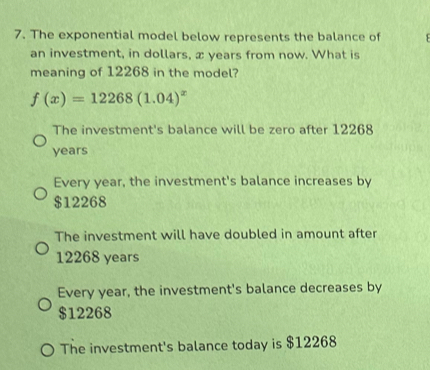 The exponential model below represents the balance of
an investment, in dollars, x years from now. What is
meaning of 12268 in the model?
f(x)=12268(1.04)^x
The investment's balance will be zero after 12268
years
Every year, the investment's balance increases by
$12268
The investment will have doubled in amount after
12268 years
Every year, the investment's balance decreases by
$12268
The investment's balance today is $12268