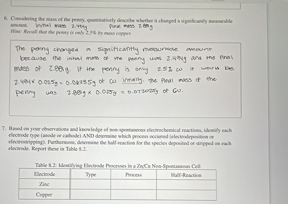 Considering the mass of the penny, quantitatively describe whether it changed a significantly measurable 
amount. [nitia 
Hint: Recall that the penny is only 2.5% by mass copper. 
7. Based on your observations and knowledge of non-spontaneous electrochemical reactions, identify each 
electrode type (anode or cathode) AND determine which process occurred (electrodeposition or 
electrostripping). Furthermore, determine the half-reaction for the species deposited or stripped on each 
electrode. Report these in Table 8.2. 
Table 8.2: Identifying Elec