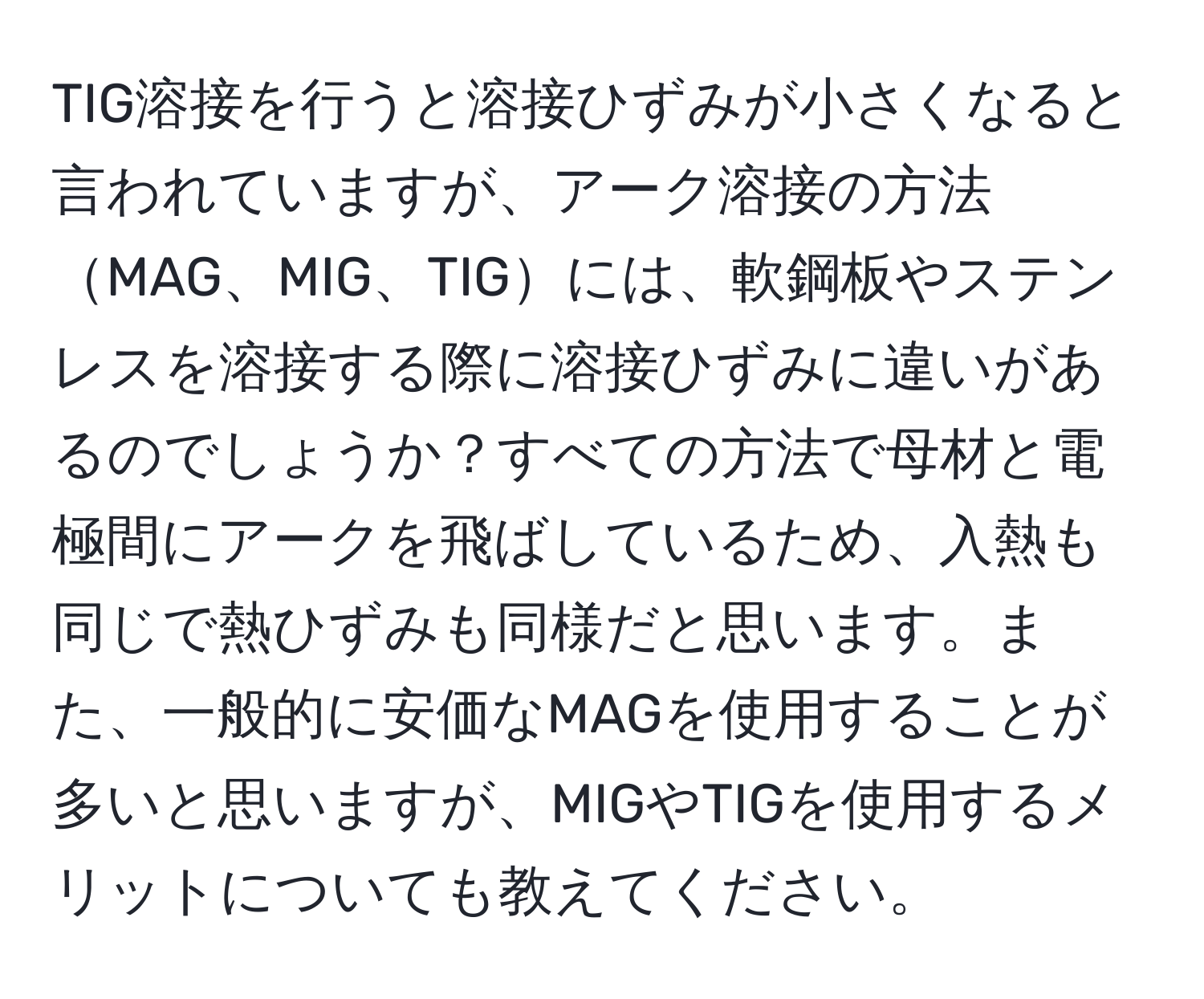 TIG溶接を行うと溶接ひずみが小さくなると言われていますが、アーク溶接の方法MAG、MIG、TIGには、軟鋼板やステンレスを溶接する際に溶接ひずみに違いがあるのでしょうか？すべての方法で母材と電極間にアークを飛ばしているため、入熱も同じで熱ひずみも同様だと思います。また、一般的に安価なMAGを使用することが多いと思いますが、MIGやTIGを使用するメリットについても教えてください。