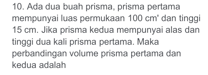 Ada dua buah prisma, prisma pertama 
mempunyai luas permukaan 100 cm ' dan tinggi
15 cm. Jika prisma kedua mempunyai alas dan 
tinggi dua kali prisma pertama. Maka 
perbandingan volume prisma pertama dan 
kedua adalah