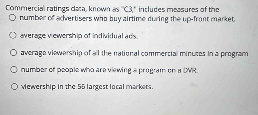 Commercial ratings data, known as "C3," includes measures of the
number of advertisers who buy airtime during the up-front market.
average viewership of individual ads.
average viewership of all the national commercial minutes in a program
number of people who are viewing a program on a DVR.
viewership in the 56 largest local markets.