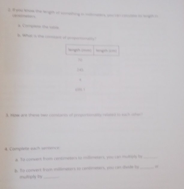 #you know the length of something in mallimeters, vou can calculate its length in 
cenemeters 
a. Complete the table 
b. What is the constant of proportionality 
3. How are these two constants of proportionality related to each other? 
4. Complete each sentence: 
a. To convert from centimeters to millimeters, you can multiply by_ 
b. To convert from millimeters to centimeters, you can divide by_ 
multiply by_