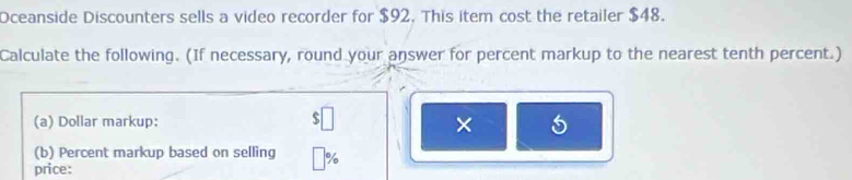 Oceanside Discounters sells a video recorder for $92. This item cost the retailer $48. 
Calculate the following. (If necessary, round your answer for percent markup to the nearest tenth percent.)
$□
(a) Dollar markup: × 
(b) Percent markup based on selling □°
price: