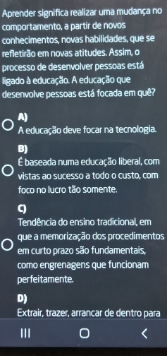 Aprender significa realizar uma mudança no
comportamento, a partir de novos
conhecimentos, novas habilidades, que se
refletirão em novas atitudes. Assim, o
processo de desenvolver pessoas está
ligado à educação. A educação que
desenvolve pessoas está focada em quê?
A)
A educação deve focar na tecnologia.
B)
É baseada numa educação liberal, com
vistas ao sucesso a todo o custo, com
foco no lucro tão somente.
C)
Tendência do ensino tradicional, em
que a memorização dos procedimentos
em curto prazo são fundamentais,
como engrenagens que funcionam
perfeitamente.
D)
Extrair, trazer, arrancar de dentro para
III