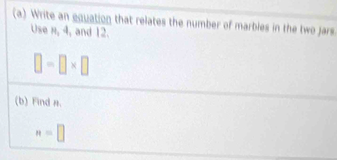 Write an equation that relates the number of marbles in the two jars 
Use n, 4, and 12.
□ =□ * □
(b) Find ,
n=□