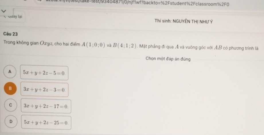 Wtest/tak-test/93464871/0/njf1wf?backto=%2Fstudent%2Fclassroom%2F0
Quay lại Thí sinh: NGUYÊN THỊ NHƯ Ý
Câu 23
Trong không gian Oxyz, cho hai điểm A(1;0;0) và B(4;1;2). Mặt phầng đi qua A và vuông góc với AB có phương trình là
Chọn một đáp án đúng
A 5x+y+2z-5=0.
B 3x+y+2z-3=0.
C 3x+y+2z-17=0.
D 5x+y+2z-25=0.