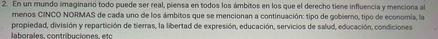 En un mundo imaginario todo puede ser real, piensa en todos los ámbitos en los que el derecho tiene influencia y menciona al 
menos CINCO NORMAS de cada uno de los ámbitos que se mencionan a continuación: tipo de gobierno, tipo de economía, la 
propiedad, división y repartición de tierras, la libertad de expresión, educación, servicios de salud, educación, condiciones 
laborales. contribuciones. etc