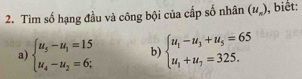 Tìm số hạng đầu và công bội của cấp số nhân (u_n) , biết: 
a) beginarrayl u_5-u_1=15 u_4-u_2=6;endarray. b) beginarrayl u_1-u_3+u_5=65 u_1+u_7=325.endarray.