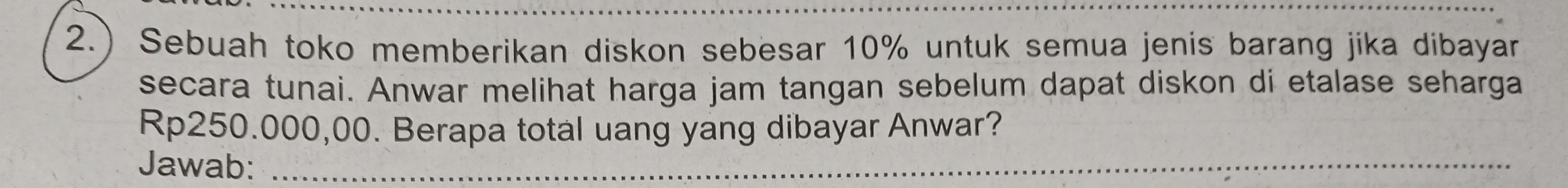 2.) Sebuah toko memberikan diskon sebesar 10% untuk semua jenis barang jika dibayar 
secara tunai. Anwar melihat harga jam tangan sebelum dapat diskon di etalase seharga
Rp250.000,00. Berapa total uang yang dibayar Anwar? 
Jawab:_ 
_