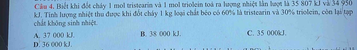 Biết khi đốt cháy 1 mol tristearin và 1 mol triolein toả ra lượng nhiệt lần lượt là 35 807 kJ và 34 950
kJ. Tính lượng nhiệt thu được khi đốt cháy 1 kg loại chất béo có 60% là tristearin và 30% triolein, còn lại tạp
chất không sinh nhiệt.
A. 37 000 kJ. B. 38 000 kJ. C. 35 000kJ.
D. 36 000 kJ.