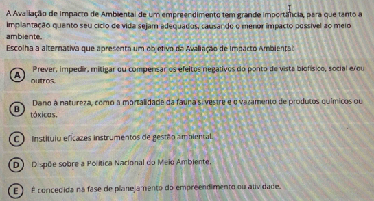 A Avaliação de Impacto de Ambiental de um empreendimento tem grande importância, para que tanto a
implantação quanto seu ciclo de vida sejam adequados, causando o menor impacto possível ao meio
ambiente.
Escolha a alternativa que apresenta um objetivo da Avaliação de Impacto Ambiental:
A Prever, impedir, mitigar ou compensar os efeitos negativos do ponto de vista biofísico, social e/ou
outros.
Dano à natureza, como a mortalidade da fauna silvestre e o vazamento de produtos químicos ou
B tóxicos.
C ) Instituiu eficazes instrumentos de gestão ambiental.
D Dispõe sobre a Política Nacional do Meio Ambiente.
E  É concedida na fase de planejamento do empreendimento ou atividade.