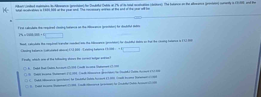 Albert Limited maintains its Allowance (provision) for Doubtful Debts at 2% of its total receivables (debtors). The balance on the allowance (provision) currently is £9,000, and the
total receivables is £600,000 at the year -end The necessary entries at the end of the year will be:
First calculate the required closing balance on the Allowance (provision) for doubtful debts
2% * £600,000=£□
Next, calculate the required transfer needed into the Allowance (provision) for doubtful debts so that the closing balance is £12,000
Closing balance (calculated above) £12.000 - Existing balance £9,000-=E□
Finally, which one of the following shows the correct ledger entries?
A. Debit Bad Debts Account £3,000 Credit Income Statement £3,000
B Debit Income Statement £12,000 Credit Allowance (provision) for Doubful Debts Account £12,000
C. Debit Allowance (provision) for Doubtful Debts Account £3,000, Credit Income Statement £3,000
D. Debit Income Statement £3.000. Credit Allowance (provision) for Doubtful Debts Account £3,000