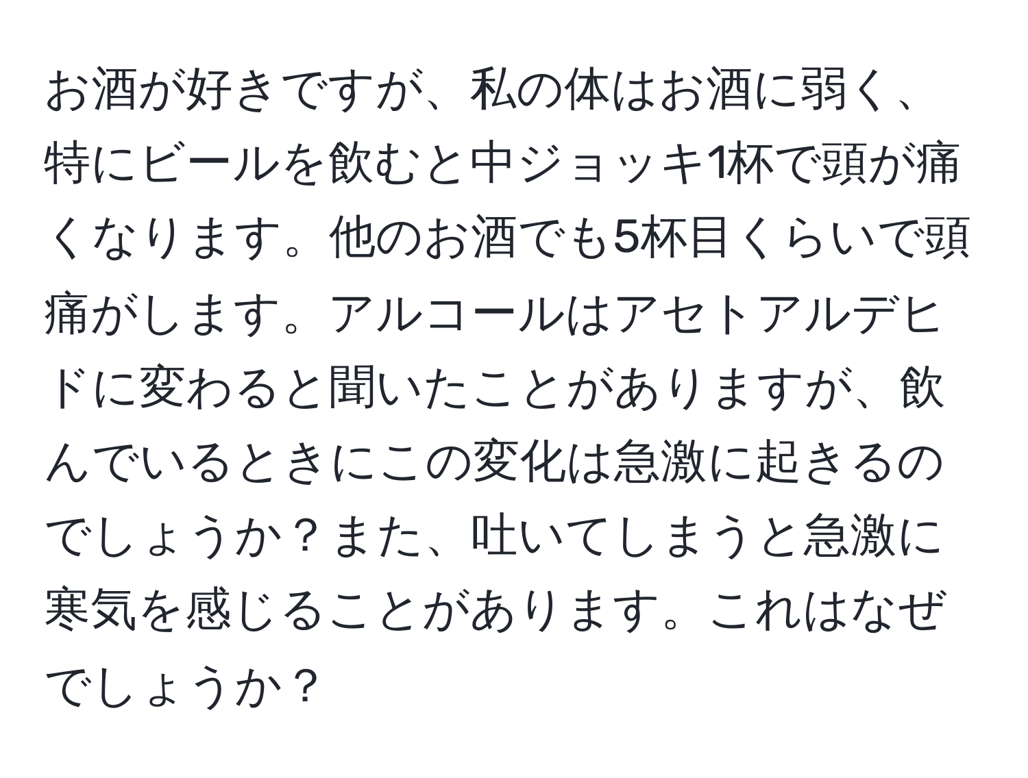 お酒が好きですが、私の体はお酒に弱く、特にビールを飲むと中ジョッキ1杯で頭が痛くなります。他のお酒でも5杯目くらいで頭痛がします。アルコールはアセトアルデヒドに変わると聞いたことがありますが、飲んでいるときにこの変化は急激に起きるのでしょうか？また、吐いてしまうと急激に寒気を感じることがあります。これはなぜでしょうか？