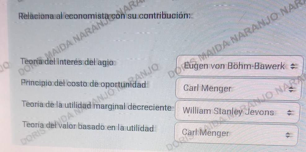 Relaciona al economista con su contribución:
RAN
Teoría del interés del agio
Eugen von Böhm-Bawerk
Principio del costo de oportunidad Carl Menger
Teoría de la utilidad marginal decreciente William Stanley Jevons
Teoría del valor basado en la utilidad Carl Menger