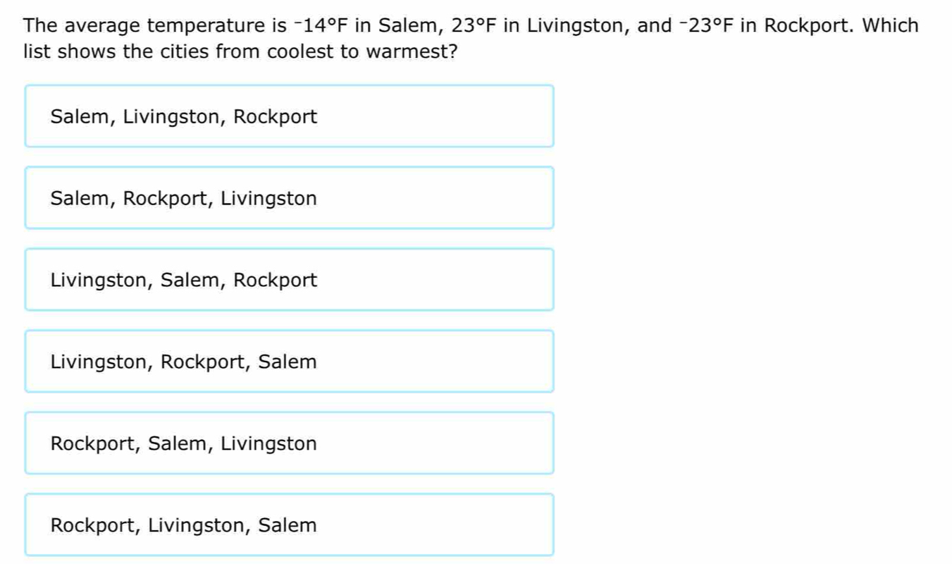 The average temperature is -14°F in Salem, 23°F in Livingston, and -23°F in Rockport. Which
list shows the cities from coolest to warmest?
Salem, Livingston, Rockport
Salem, Rockport, Livingston
Livingston, Salem, Rockport
Livingston, Rockport, Salem
Rockport, Salem, Livingston
Rockport, Livingston, Salem