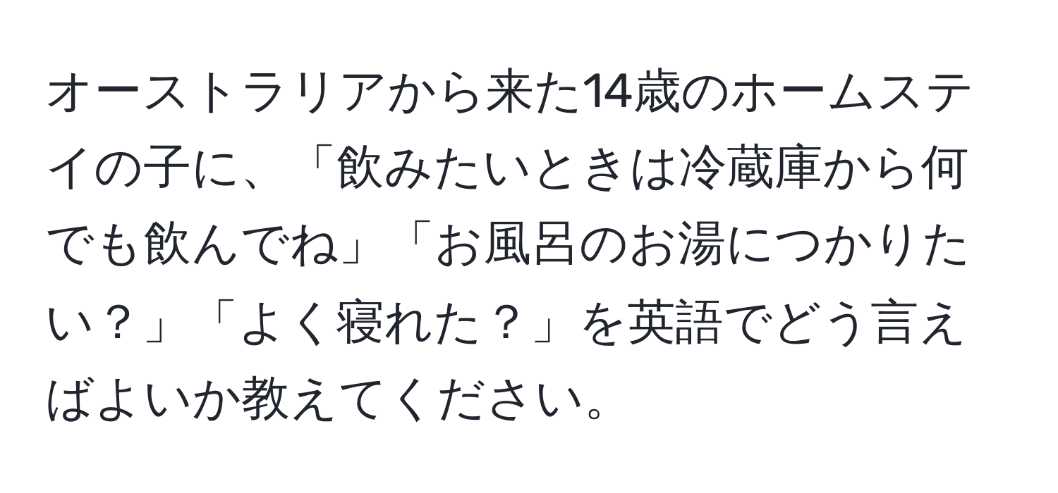 オーストラリアから来た14歳のホームステイの子に、「飲みたいときは冷蔵庫から何でも飲んでね」「お風呂のお湯につかりたい？」「よく寝れた？」を英語でどう言えばよいか教えてください。