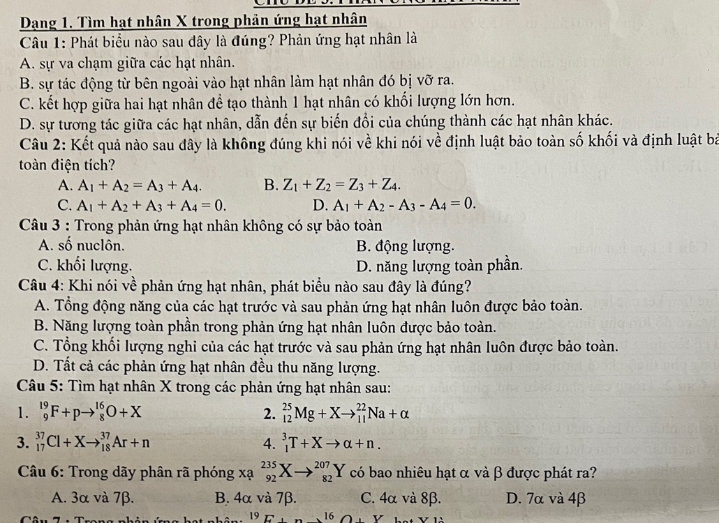 Dạng 1. Tìm hạt nhân X trong phản ứng hạt nhân
Câu 1: Phát biểu nào sau đây là đúng? Phản ứng hạt nhân là
A. sự va chạm giữa các hạt nhân.
B. sự tác động từ bên ngoài vào hạt nhân làm hạt nhân đó bị vỡ ra.
C. kết hợp giữa hai hạt nhân để tạo thành 1 hạt nhân có khối lượng lớn hơn.
D. sự tương tác giữa các hạt nhân, dẫn đến sự biến đổi của chúng thành các hạt nhân khác.
Câu 2: Kết quả nào sau đây là không đúng khi nói về khi nói về định luật bảo toàn số khối và định luật bà
toàn điện tích?
A. A_1+A_2=A_3+A_4. B. Z_1+Z_2=Z_3+Z_4.
C. A_1+A_2+A_3+A_4=0. D. A_1+A_2-A_3-A_4=0.
Câu 3 : Trong phản ứng hạt nhân không có sự bảo toàn
A. số nuclôn. B. động lượng.
C. khối lượng. D. năng lượng toàn phần.
Câu 4: Khi nói về phản ứng hạt nhân, phát biểu nào sau đây là đúng?
A. Tổng động năng của các hạt trước và sau phản ứng hạt nhân luôn được bảo toàn.
B. Năng lượng toàn phần trong phản ứng hạt nhân luôn được bảo toàn.
C. Tổng khối lượng nghi của các hạt trước và sau phản ứng hạt nhân luôn được bảo toàn.
D. Tất cả các phản ứng hạt nhân đều thu năng lượng.
Câu 5: Tìm hạt nhân X trong các phản ứng hạt nhân sau:
1. _9^((19)F+pto _8^(16)O+X 2. _(12)^(25)Mg+Xto _(11)^(22)Na+alpha
3. _(17)^(37)Cl+Xto _(18)^(37)Ar+n 4. _1^3T+Xto alpha +n.
*  Câu 6: Trong dãy phân rã phóng xạ _(92)^(235)Xto _(82)^(207)Y có bao nhiêu hạt α và β được phát ra?
A. 3α và 7β. B. 4α và 7β. C. 4α và 8β. D. 7α và 4β
19E+) 16