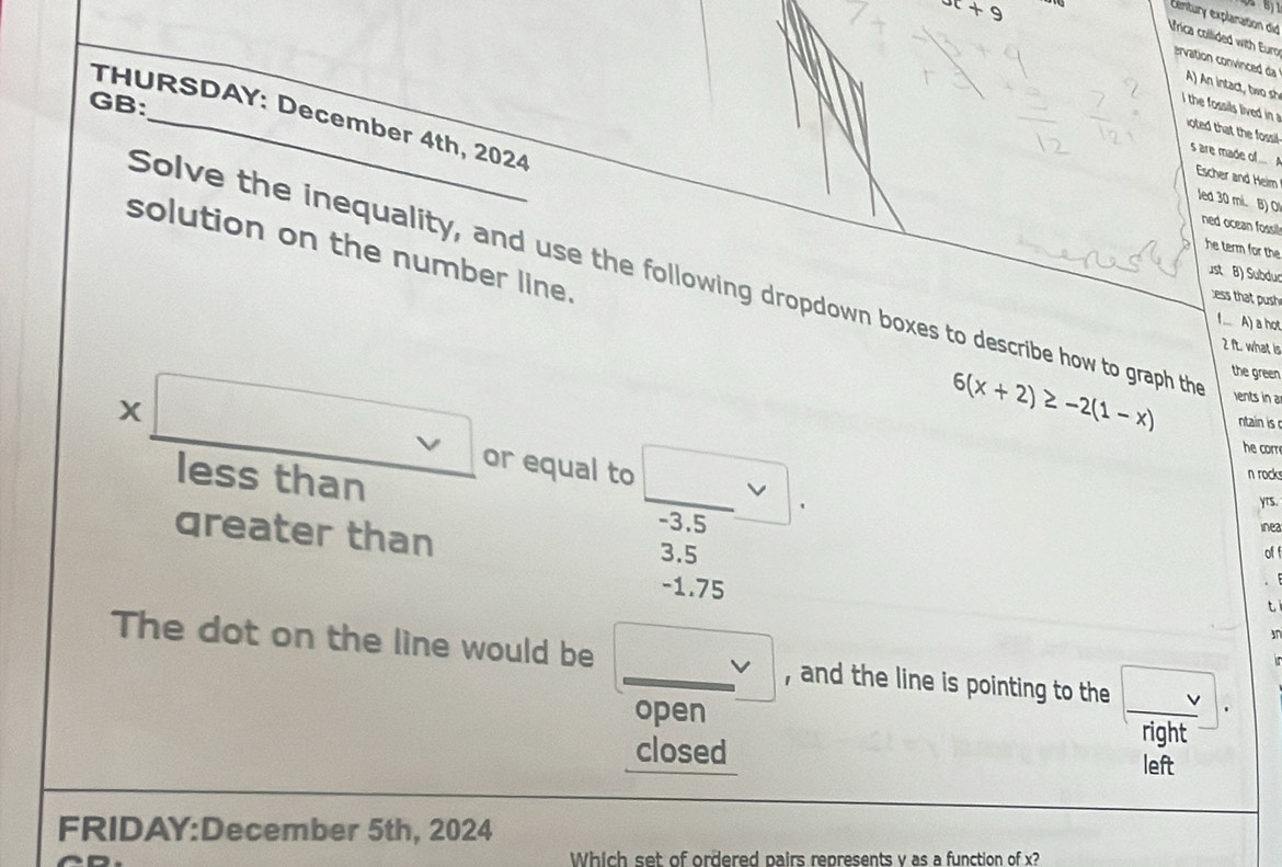 x+9
Century explaration did
Vrica collided with Euro ervation convinced da A) An intact two sh
GB:
i the fossils lived in 
THURSDAY: December 4th, 2024
ioted that the fossill
s are made ol... A
Escher and Heim
led 30 mil. B) O!
ned ocean fossil l
solution on the number line.
he term for the
st B ) Subdur
Solve the inequality, and use the following dropdown boxes to describe how to graph th ents in a
ess that push
1. A) a hot
2 It. what is
the green
6(x+2)≥ -2(1-x) ntain is 
he cor
* □ or equal to □ . -3.5
less than
n rock
yrs.
inea
qreater than 3.5 of f
-1.75
t
an
The dot on the line would be □ v , and the line is pointing to the y+1
open
closed
right
left
FRIDAY:December 5th, 2024
Which set of ordered pairs represents y as a function of x?