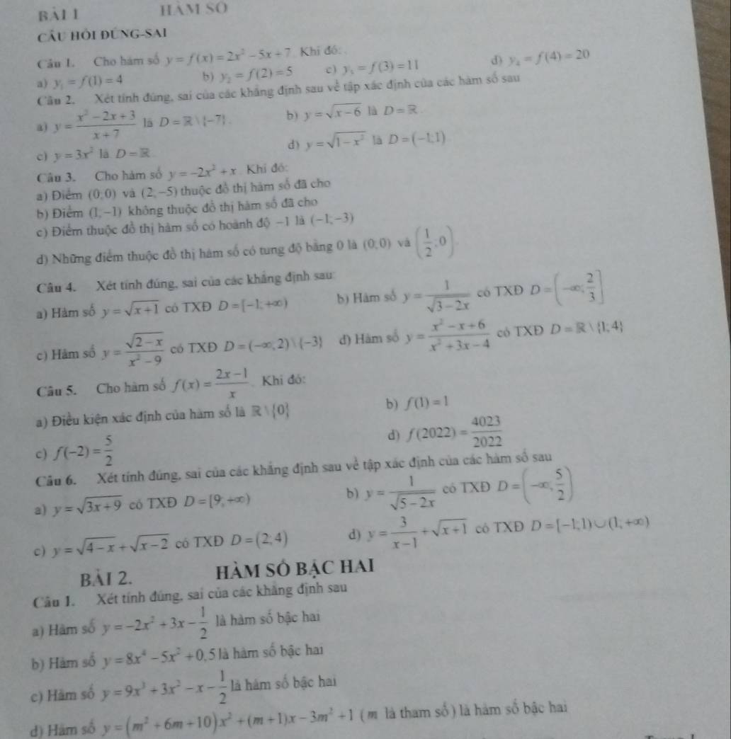 Bàl 1 HAM SO
Cầu Hỏi ĐúNG-Sai
Câu I. Cho hám số y=f(x)=2x^2-5x+7 Khi đó:
a) y_1=f(1)=4 c ) y_1=f(3)=11 D y_4=f(4)=20
b) y_2=f(2)=5
Cầu 2. Xét tính đúng, sai của các khẳng định sau về tập xác định của các hàm số sau
a) y= (x^2-2x+3)/x+7  là D=R/(-7) b ) y=sqrt(x-6) là D=R
c) y=3x^2 là D=R
d) y=sqrt(1-x^2) là D=(-1,1)
Câu 3. Cho hàm số y=-2x^2+x Khí đó:
a) Điểm (0,0) và (2,-5) thuộc đồ thị hàm số đã cho
b) Điểm (1,-1) không thuộc đồ thị hàm số đã cho
c)  Điểm thuộc đồ thị hàm số có hoành  C 40- 1 là (-1,-3)
d) Những điểm thuộc đồ thị hám số có tung độ bằng 0 là (0,0) và ( 1/2 ,0).
Câu 4. Xét tính đúng, sai của các khẳng định sau
a) Hàm số y=sqrt(x+1) cô TXĐ D=[-1,+∈fty ) b) Hâm số y= 1/sqrt(3-2x)  có TXĐ D=(-∈fty ; 2/3 ]
c) Hảm số y= (sqrt(2-x))/x^2-9  có TXĐ D=(-∈fty ,2)|(-3) đ) Hám số y= (x^2-x+6)/x^2+3x-4  có TXĐ D=R| 1;4
Câu 5. Cho hàm số f(x)= (2x-1)/x  Khi đó:
a) Điều kiện xác định của hàm số là R+ 0 b) f(1)=1
c) f(-2)= 5/2  d) f(2022)= 4023/2022 
Cầu 6. Xét tính đúng, sai của các khẳng định sau về tập xác định của các hàm số sau
a) y=sqrt(3x+9) có TXĐ D=[9,+∈fty ) b) y= 1/sqrt(5-2x)  có TXĐ D=(-∈fty , 5/2 )
c) y=sqrt(4-x)+sqrt(x-2) có TXĐ D=(2,4) d) y= 3/x-1 +sqrt(x+1) cô TXĐ D=[-1,1)∪ (1,+∈fty )
BÀI 2. hàM SÓ bẠc hai
Câu 1. Xét tính đúng, sai của các khăng định sau
a) Hàm số y=-2x^2+3x- 1/2  là hàm số bậc hai
b) Hàm số y=8x^4-5x^2+0 5 là hàm số bậc hai
c) Hãm số y=9x^3+3x^2-x- 1/2  là hàm số bậc hai
d) Hám số y=(m^2+6m+10)x^2+(m+1)x-3m^2+1 ( m là tham số ) là hàm số bậc hai