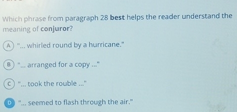 Which phrase from paragraph 28 best helps the reader understand the
meaning of conjuror?
A ) "... whirled round by a hurricane."
B ) "... arranged for a copy .."
c  "... took the rouble ..."
D "... seemed to flash through the air."