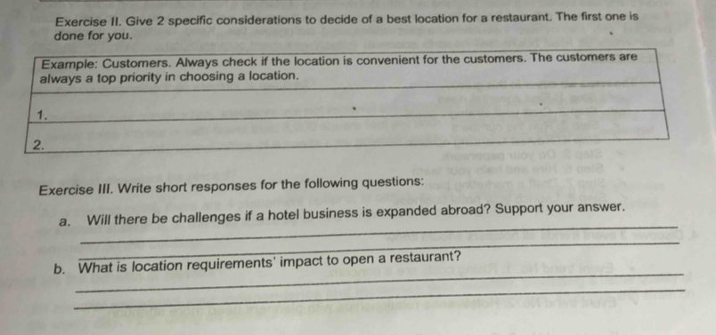 Give 2 specific considerations to decide of a best location for a restaurant. The first one is 
done for you. 
Exercise III. Write short responses for the following questions: 
_ 
a. Will there be challenges if a hotel business is expanded abroad? Support your answer. 
_ 
_ 
b. What is location requirements' impact to open a restaurant? 
_