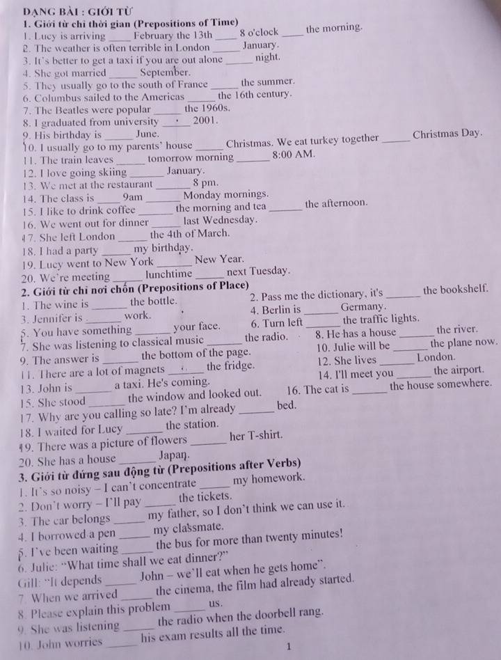 Dạng bài : giới từ
1. Giới từ chi thời gian (Prepositions of Time) the morning.
1. Lucy is arriving _February the 13th _8 o'clock_
2. The weather is often terrible in London _January.
3. It's better to get a taxi if you are out alone _night.
4. She got married _September.
5. They usually go to the south of France _the summer.
6. Columbus sailed to the Americas _the 16th century.
7. The Beatles were popular _the 1960s.
8. I graduated from university _2001.
9. His birthday is June.
10. I usually go to my parents’ house _Christmas. We eat turkey together _Christmas Day.
11. The train leaves _tomorrow morning _ 8:00 AM.
12. I love going skiing _January.
13. We met at the restaurant_ 8 pm.
14. The class is 9am Monday mornings.
15. I like to drink coffee __the morning and tea _the afternoon.
16. We went out for dinner _last Wednesday.
17. She left London _the 4th of March.
18. I had a party _my birthday.
19. Lucy went to New York _New Year.
20. We’re meeting _lunchtime _next Tuesday.
2. Giới từ chỉ nơi chốn (Prepositions of Place)
1. The wine is the bottle. 2. Pass me the dictionary, it's _the bookshelf.
3. Jennifer is _work. 4. Berlin is _Germany.
5. You have something your face. 6. Turn left _the traffic lights.
7. She was listening to classical music the radio. 8. He has a house_ the river.
9. The answer is _the bottom of the page. 10. Julie will be_ the plane now.
11. There are a lot of magnets _the fridge. 12. She lives _London.
14. I'll meet you the airport.
13. John is a taxi. He's coming.
15. She stood the window and looked out. 16. The cat is _the house somewhere.
l 7. Why are you calling so late? I'm already _bed.
18. I waited for Lucy the station.
19. There was a picture of flowers _her T-shirt.
20. She has a house Japaŋ.
3. Giới từ đứng sau động từ (Prepositions after Verbs)
1. It’s so noisy - I can’t concentrate _my homework.
2. Don't worry - I'll pay the tickets.
3. The car belongs __my father, so I don’t think we can use it.
4. I borrowed a pen my classmate.
5. I’ve been waiting_ _the bus for more than twenty minutes!
6. Julie: “What time shall we eat dinner?”
Gill: “It depends _John - we`ll eat when he gets home``.
7. When we arrived _the cinema, the film had already started.
8. Please explain this problem us.
9. She was listening _the radio when the doorbell rang.
10. John worries _his exam results all the time.
1
