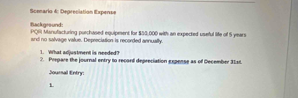 Scenario 4: Depreciation Expense 
Background: 
PQR Manufacturing purchased equipment for $10,000 with an expected useful life of 5 years
and no salvage value. Depreciation is recorded annually. 
1. What adjustment is needed? 
2. Prepare the journal entry to record depreciation expense as of December 31st. 
Journal Entry: 
1.