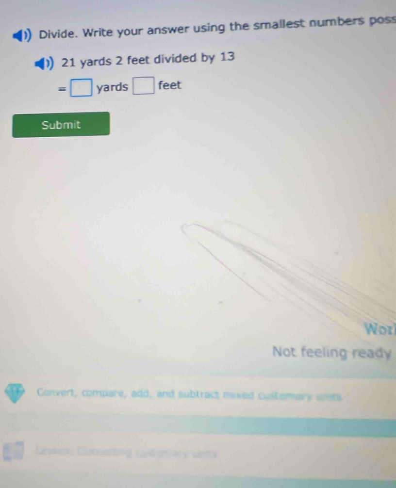 Divide. Write your answer using the smallest numbers poss
21 yards 2 feet divided by 13
=□ yards □ feet
Submit 
Wot 
Not feeling ready 
Convert, compare, add, and subtract mixed customary uets 
Cametag coderare un