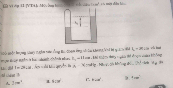 [ Ví dụ 12 [VTA]: Một ống hình chữ U tiết diện 1cm^2 có một đầu kín.
* Đổ một lượng thủy ngân vào ống thì đoạn ống chứa không khí bị giảm dài l_0=30cm và hai
mực thủy ngân ở hai nhánh chênh nhau h_0=11cm. Đổ thêm thủy ngân thì đoạn chứa không
khí dài l=29cm. Áp suất khí quyền là p_0=76cmHg. Nhiệt độ không đổi. Thể tích Hg đã
đổ thêm là
A. 2cm^3. B. 8cm^3. C. 6cm^3. D. 5cm^3. 
29