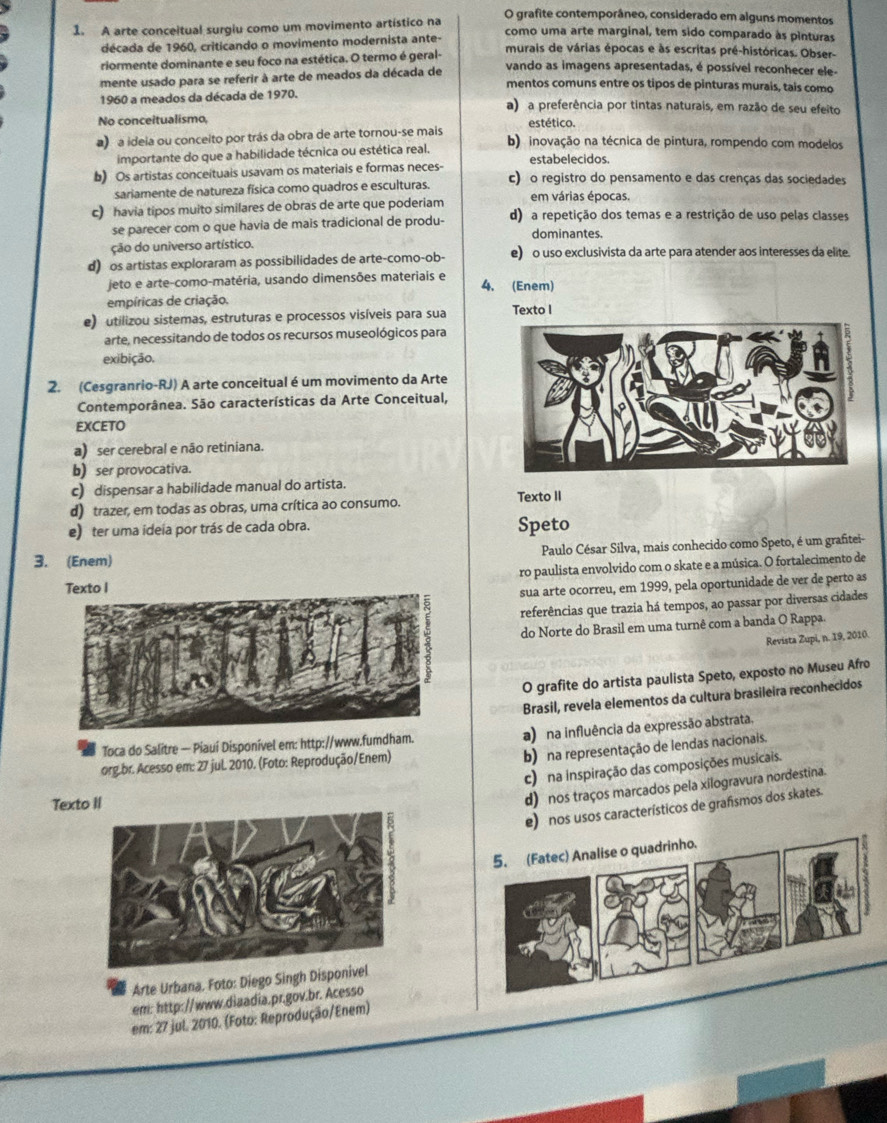 grafite contemporâneo, considerado em alguns momentos
1. A arte conceitual surgiu como um movimento artístico na como uma arte marginal, tem sido comparado às pinturas
década de 1960, criticando o movimento modernista ante- murais de várias épocas e às escritas pré-históricas. Obser-
riormente dominante e seu foco na estética. O termo é geral-
mente usado para se referir à arte de meados da década de
vando as imagens apresentadas, é possível reconhecer ele-
mentos comuns entre os tipos de pinturas murais, tais como
1960 a meados da década de 1970. a) a preferência por tintas naturais, em razão de seu efeito
No conceitualismo, estético.
a) a ideia ou conceito por trás da obra de arte tornou-se mais b) inovação na técnica de pintura, rompendo com modelos
importante do que a habilidade técnica ou estética real. estabelecidos.
b) Os artistas conceituais usavam os materiais e formas neces- c) o registro do pensamento e das crenças das sociedades
sariamente de natureza física como quadros e esculturas. em várias épocas.
c) havia tipos muito similares de obras de arte que poderiam d) a repetição dos temas e a restrição de uso pelas classes
se parecer com o que havia de mais tradicional de produ- dominantes.
ção do universo artístico.
d) os artistas exploraram as possibilidades de arte-como-ob- e) o uso exclusivista da arte para atender aos interesses da elite.
jeto e arte-como-matéria, usando dimensões materiais e
4. (Enem)
empíricas de criação.
e) utilizou sistemas, estruturas e processos visíveis para sua Texto I
arte, necessitando de todos os recursos museológicos para
exibição.
2. (Cesgranrio-RJ) A arte conceitual é um movimento da Arte
Contemporânea. São características da Arte Conceitual,
EXCETO
a) ser cerebral e não retiniana.
b) ser provocativa.
c) dispensar a habilidade manual do artista.
d) trazer, em todas as obras, uma crítica ao consumo. Texto II
e) ter uma ideia por trás de cada obra. Speto
3. (Enem) Paulo César Silva, mais conhecido como Speto, é um grafitei-
ro paulista envolvido com o skate e a música. O fortalecimento de
Texto I
sua arte ocorreu, em 1999, pela oportunidade de ver de perto as
referências que trazia há tempos, ao passar por diversas cidades
do Norte do Brasil em uma turnê com a banda O Rappa.
Revista Zupi, n. 19, 2010.
O grafite do artista paulista Speto, exposto no Museu Afro
Brasil, revela elementos da cultura brasileira reconhecidos
Toca do Salitre — Piaui Disponível em: http://www.fumdham. a) na influência da expressão abstrata.
org.br. Acesso em: 27 juL 2010. (Foto: Reprodução/Enem)
b) na representação de lendas nacionais.
c) na inspiração das composições musicais.
Texto II
d) nos traços marcados pela xilogravura nordestina.
e) nos usos característicos de grafismos dos skates.
Arte Urbana. Foto: Diego Singh Dis
em: http://www.diaadia.pr.gov.br. Acesso
em: 27 jul. 2010. (Foto: Reprodução/Enem)