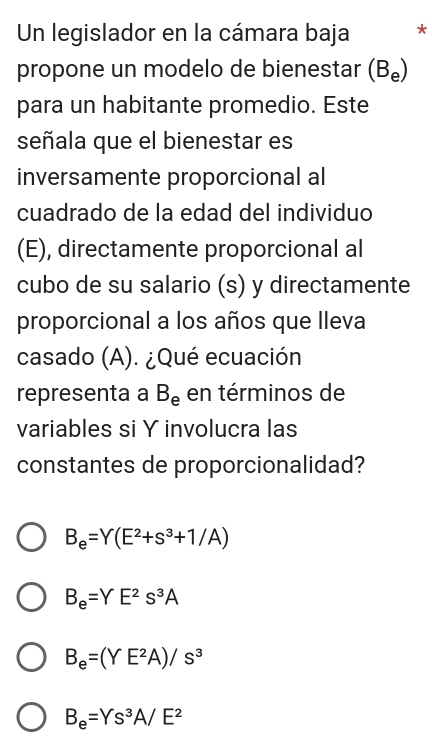 Un legislador en la cámara baja *
propone un modelo de bienestar (B₀)
para un habitante promedio. Este
señala que el bienestar es
inversamente proporcional al
cuadrado de la edad del individuo
(E), directamente proporcional al
cubo de su salario (s) y directamente
proporcional a los años que lleva
casado (A). ¿Qué ecuación
representa a B_e en términos de
variables si Y involucra las
constantes de proporcionalidad?
B_e=Y(E^2+s^3+1/A)
B_e=YE^2s^3A
B_e=(YE^2A)/s^3
B_e=Ys^3A/E^2