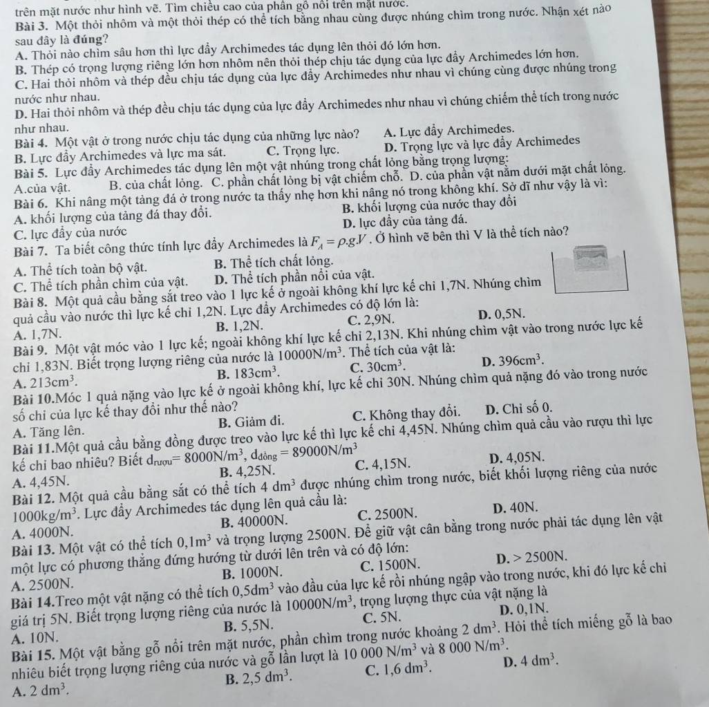 trên mặt nước như hình vẽ. Tìm chiều cao của phần gồ nổi trên mặt nước.
Bài 3. Một thỏi nhôm và một thỏi thép có thể tích bằng nhau cùng được nhúng chìm trong nước. Nhận xét nào
sau đây là đúng?
A. Thỏi nào chìm sâu hơn thì lực đầy Archimedes tác dụng lên thỏi đó lớn hơn.
B. Thép có trọng lượng riêng lớn hơn nhôm nên thỏi thép chịu tác dụng của lực đầy Archimedes lớn hơn.
C. Hai thỏi nhôm và thép đều chịu tác dụng của lực đẩy Archimedes như nhau vì chúng cùng được nhúng trong
nước như nhau.
D. Hai thỏi nhôm và thép đều chịu tác dụng của lực đầy Archimedes như nhau vì chúng chiếm thể tích trong nước
như nhau.
Bài 4. Một vật ở trong nước chịu tác dụng của những lực nào? A. Lực đầy Archimedes.
B. Lực đầy Archimedes và lực ma sát. C. Trọng lực. D. Trọng lực và lực đầy Archimedes
Bài 5. Lực đầy Archimedes tác dụng lên một vật nhúng trong chất lỏng bằng trọng lượng:
A.của vật. B. của chất lỏng. C. phần chất lỏng bị vật chiếm chỗ. D. của phần vật nằm dưới mặt chất lỏng.
Bài 6. Khi nâng một tảng đá ở trong nước ta thấy nhẹ hơn khi nâng nó trong không khí. Sở dĩ như vậy là vì:
A. khối lượng của tảng đá thay đổi. B. khối lượng của nước thay đổi
C. lực đầy của nước D. lực đầy của tảng đá.
Bài 7. Ta biết công thức tính lực đầy Archimedes là F_A=rho .g.V. Ở hình vẽ bên thì V là thể tích nào?
A. Thể tích toàn bộ vật. B. Thể tích chất lỏng.
C. Thể tích phần chìm của vật. D. Thể tích phần nổi của vật.
Bài 8. Một quả cầu bằng sắt treo vào 1 lực kế ở ngoài không khí lực kế chi 1,7N. Nhúng chìm
quả cầu vào nước thì lực kế chỉ 1,2N. Lực đầy Archimedes có độ lớn là:
A. 1,7N. B. 1,2N. C. 2,9N. D. 0,5N.
Bài 9. Một vật móc vào 1 lực kế; ngoài không khí lực kế chi 2,13N. Khi nhúng chìm vật vào trong nước lực kế
chỉ 1,83N. Biết trọng lượng riêng của nước là 10000N/m^3. Thể tích của vật là:
A. 213cm^3. B. 183cm^3. C. 30cm^3. D. 396cm^3.
Bài 10.Móc 1 quả nặng vào lực kế ở ngoài không khí, lực kế chỉ 30N. Nhúng chìm quả nặng đó vào trong nước
số chi của lực kế thay đổi như thế nào?
A. Tăng lên. B. Giảm đi. C. Không thay đổi. D. Chỉ số 0.
Bài 11.Một quả cầu bằng đồng được treo vào lực kế thì lực kế chi 4,45N. Nhúng chìm quả cầu vào rượu thì lực
kế chỉ bao nhiêu? Biết d_ruqu=8000N/m^3, . d_dong=89000N/m^3
A. 4,45N. B. 4,25N. C. 4,15N. D. 4,05N.
Bài 12. Một quả cầu bằng sắt có thể tích 4dm^3 được nhúng chìm trong nước, biết khối lượng riêng của nước
1000kg/m^3. Lực đầy Archimedes tác dụng lên quả cầu là:
A. 4000N. B. 40000N. C. 2500N. D. 40N.
Bài 13. Một vật có thể tích 0,1m^3 và trọng lượng 2500N. Để giữ vật cân bằng trong nước phải tác dụng lên vật
một lực có phương thẳng đứng hướng từ dưới lên trên và có độ lớn:
A. 2500N. B. 1000N. C. 1500N. D. 2500N.
Bài 14.Treo một vật nặng có thể tích 0,5dm^3 vào đầu của lực kế rồi nhúng ngập vào trong nước, khi đó lực kế chi
giá trị 5N. Biết trọng lượng riêng của nước là 10000N/m^3 *, trọng lượng thực của vật nặng là
A. 10N. B. 5,5N. C. 5N. D. 0,1N.
Bài 15. Một vật bằng gỗ nổi trên mặt nước, phần chìm trong nước khoảng 2dm^3. Hỏi thể tích miếng gỗ là bao
nhiêu biết trọng lượng riêng của nước và gỗ lần lượt là 10000N/m^3 và 8000N/m^3.
B. 2,5dm^3. C. 1,6dm^3. D. 4dm^3.
A. 2dm^3.