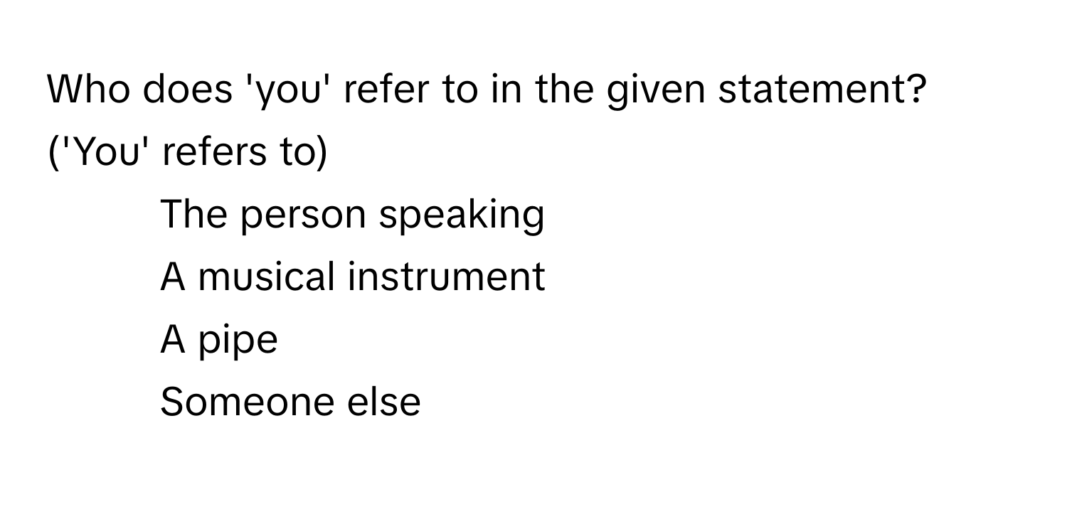 Who does 'you' refer to in the given statement? ('You' refers to)

1) The person speaking
2) A musical instrument
3) A pipe
4) Someone else