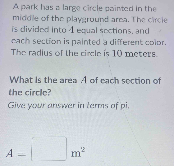 A park has a large circle painted in the 
middle of the playground area. The circle 
is divided into 4 equal sections, and 
each section is painted a different color. 
The radius of the circle is 10 meters. 
What is the area A of each section of 
the circle? 
Give your answer in terms of pi.
A=□ m^2