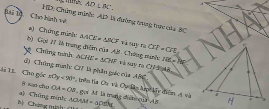 thình: AD⊥ BC. 
4 
Bài 10. Cho hình vẽ: 
HD: Chứng minh: AD là đường trụng trực của BC
a) Chứng minh: △ ACE=△ BCF và suy ra CEF=CFE, 
b) Gọi H là trung điểm của AB. Chứng minh: HE=HF
Chứng minh: △ CHE=△ CHF và suy ra CH⊥ AB. 
d) Chứng minh: CH là phân giác của ABC. 
ài 11. Cho góc xOy<90° trên tia Ox và Oy lần lượt lấy điểm A và
B sao cho OA=OB gọi M là trung điểm của AB. 
a) Chứng minh: 
b) Chứng minh ( △ OAM=△ OEM.