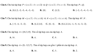 Cho hai tập hợp P= x∈ Z|-1 và Q= x∈ Z|-3≤ x<1.Tìm tập hợp P∪ Q.
A. [0,1,2,-2,-5,-4,-3,-1]. B. [0]. C. [1,2] D. (-2,-5,-4,-3,-1). 
Câu 7, Cho hai tập bợp M=(x∈ Z|-5≤ x≤ 0) và N= x∈ Z|-1≤ x≤ 4. Tìm tập hợp M|N|
A. [-5,-4,-3,-2], B. [1,2,3,4]. C. |0,-1|. D. [0,1,2,3,4,-1,-5,-4,-3,-2], 
Câu 8, Cho sập hợp A= 18,3,15 Tim số tập hợp con của tập hợp A.
A. 16. B. 4 C. 8. D. 6 。
Cầu 9. Cho sập hợp A= 9,-5,5,7 Tim số tập hợp coa gồm 1 phần tử của tập hợp A .
A. 4. B. 16. C. 5. D. 2.