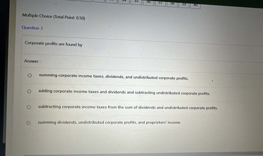 35 36 37 38 39 40
Multiple Choice (Total Point: 0.50)
Question 3
Corporate profits are found by
Answer :
summing corporate income taxes, dividends, and undistributed corporate profits.
adding corporate income taxes and dividends and subtracting undistributed corporate profits.
subtracting corporate income taxes from the sum of dividends and undistributed corporate profits.
summing dividends, undistributed corporate profits, and proprietors' income.