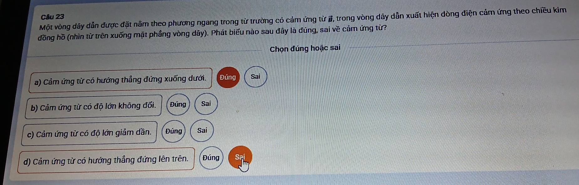 Một vòng dây dẫn được đặt nằm theo phương ngang trong từ trường có cảm ứng từ #, trong vòng dây dẫn xuất hiện dòng điện cảm ứng theo chiều kim
đồng hồ (nhìn từ trên xuống mặt phẳng vòng dây). Phát biểu nào sau đây là đúng, sai về cảm ứng từ?
Chọn đúng hoặc sai
a) Cảm ứng từ có hướng thẳng đứng xuống dưới. Đúng Sai
b) Cảm ứng từ có độ lớn không đối. Đúng Sai
c) Cảm ứng từ có độ lớn giảm dần. Đúng Sai
d) Cảm ứng từ có hướng thẳng đứng lên trên. Đúng Sai