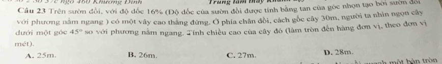 8ố 37c ngô 460 Khưương Đinh
Cầu 23 Trên sườn đồi, với độ dốc 16% (Độ dốc của sườn đồi được tính bằng tan của góc nhọn tạo bởi sườn đối
với phương nằm ngang ) có một vây cao thắng đứng. Ở phía chân đồi, cách gốc cây 30m, người ta nhìn ngọn cây
dưới một góc 45° so với phương nằm ngang. Tính chiều cao của cây đó (làm tròn đến hàng đơn vị, theo đơn vị
mét).
A. 25m. B. 26m. C. 27m. D. 28m.
nh ộ t b àn tròn