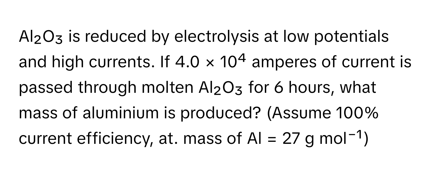 Al₂O₃ is reduced by electrolysis at low potentials and high currents. If 4.0 × 10⁴ amperes of current is passed through molten Al₂O₃ for 6 hours, what mass of aluminium is produced? (Assume 100% current efficiency, at. mass of Al = 27 g mol⁻¹)