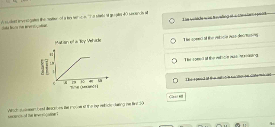 The vehicle was traveling at a constant speed.
A student investigates the motion of a toy vehicle. The student graphs 40 seconds of
data from the investigation.
The speed of the vehicle was decreasing.
The speed of the vehicle was increasing.
The speed of the vehicle cannot be determined.
Clear All
Which statement best describes the motion of the toy vehicle during the first 30
seconds of the investigation?
15 Ne