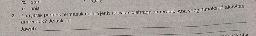 b start e. agiy
c. finis
2. Lari jarak pendek termasuk dalam jenis aktivitas olahraga anaerobik. Apa yang dimaksud aktivitas
anaerobik? Jelaskan!
Jawab:
_