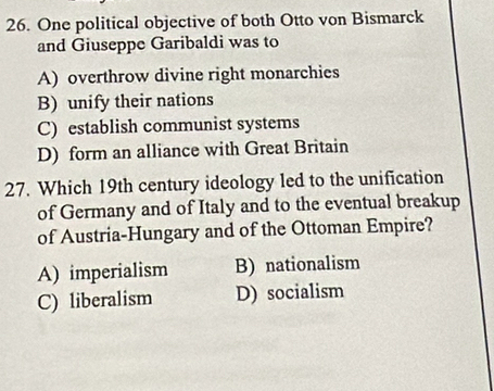 One political objective of both Otto von Bismarck
and Giuseppe Garibaldi was to
A) overthrow divine right monarchies
B) unify their nations
C) establish communist systems
D) form an alliance with Great Britain
27. Which 19th century ideology led to the unification
of Germany and of Italy and to the eventual breakup
of Austria-Hungary and of the Ottoman Empire?
A) imperialism B) nationalism
C) liberalism D) socialism