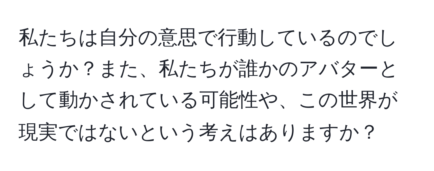 私たちは自分の意思で行動しているのでしょうか？また、私たちが誰かのアバターとして動かされている可能性や、この世界が現実ではないという考えはありますか？