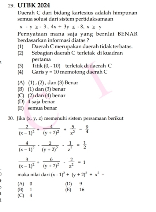 UTBK 2024
Daerah C dari bidang kartesius adalah himpunan
semua solusi dari sistem pertidaksamaan
x-y≥ -3, 4x+3y≤ -8, x≥ y
Pernyataan mana saja yang bernlai BENAR
berdasarkan informasi diatas ?
(1) Daerah C merupakan daerah tidak terbatas.
(2) Sebagian daerah C terletak di kuadran
pertama
(3) Titik (0,-10) terletak di daerah C
(4) Garis y=10 memotong daerah C
(A) (1) , (2) , dan (3) Benar
(B) (1) dan (3) benar
(C) (2) dan (4) benar
(D) 4 saja benar
(E) semua benar
30. Jika (x,y,z) memenuhi sistem persamaan berikut
frac 2(x-1)^2+frac 4(y+2)^2+ 5/z^2 = 9/4 
frac 4(x-1)^2-frac 2(y+2)^2- 1/z^2 = 1/2 
frac 3(x-1)^2+frac 6(y+2)^2- 2/z^2 =1
maka nilai dari (x-1)^2+(y+2)^2+x^2=
(A) 0 (D) 9
(B) 1 (E) 16
(C) 4