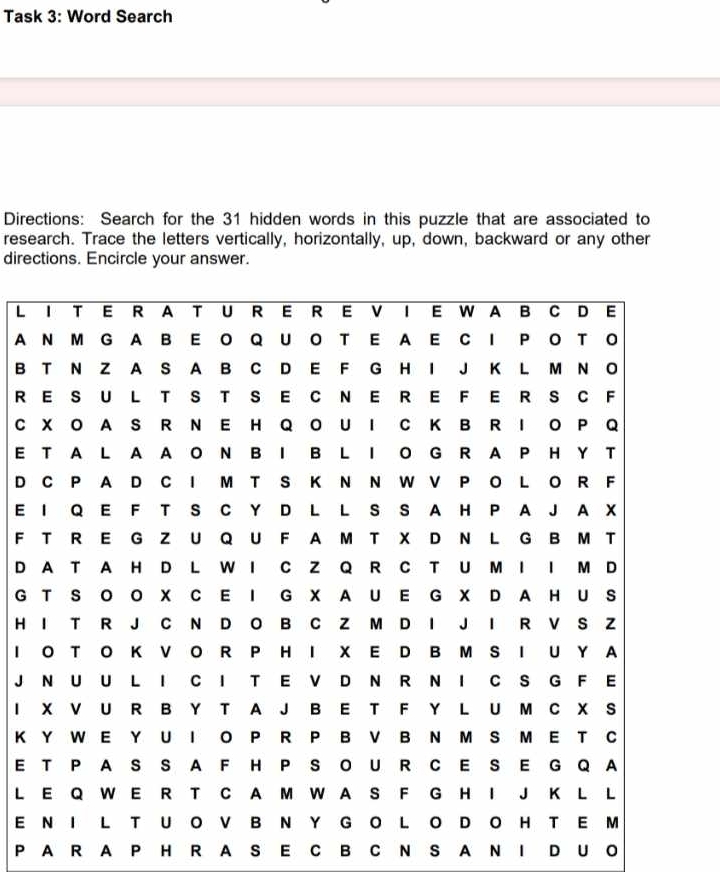 Task 3: Word Search 
Directions: Search for the 31 hidden words in this puzzle that are associated to 
research. Trace the letters vertically, horizontally, up, down, backward or any other 
directions. Encircle your answer. 
L 
A 
B 
R 
C 
E 
D 
E 
F 
D 
G 
H 
I 
J 
I 
K 
E 
L 
E 
P A R A P H R A S E C B C N S A N I D U O